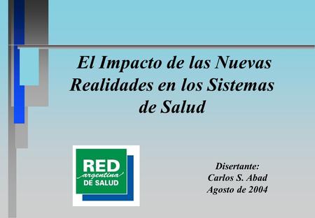 El Impacto de las Nuevas Realidades en los Sistemas de Salud : Disertante: Carlos S. Abad Agosto de 2004.