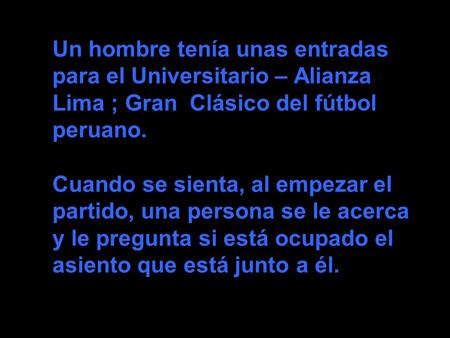 Un hombre tenía unas entradas para el Universitario – Alianza Lima ; Gran Clásico del fútbol peruano. Cuando se sienta, al empezar el partido, una persona.
