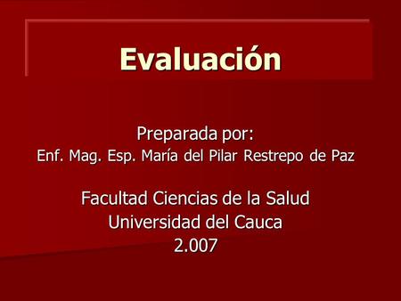 Evaluación Preparada por: Enf. Mag. Esp. María del Pilar Restrepo de Paz Facultad Ciencias de la Salud Universidad del Cauca 2.007.