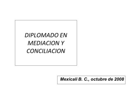 DIPLOMADO EN MEDIACION Y CONCILIACION Mexicali B. C., octubre de 2008.