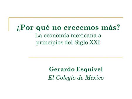 ¿Por qué no crecemos más? La economía mexicana a principios del Siglo XXI Gerardo Esquivel El Colegio de México.