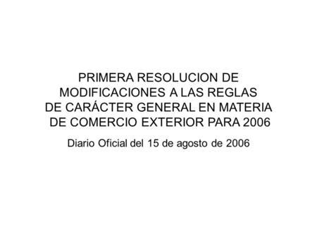 PRIMERA RESOLUCION DE MODIFICACIONES A LAS REGLAS DE CARÁCTER GENERAL EN MATERIA DE COMERCIO EXTERIOR PARA 2006 Diario Oficial del 15 de agosto de 2006.