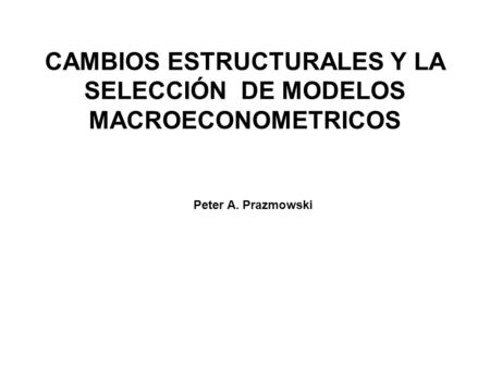 CAMBIOS ESTRUCTURALES Y LA SELECCIÓN DE MODELOS MACROECONOMETRICOS Peter A. Prazmowski.
