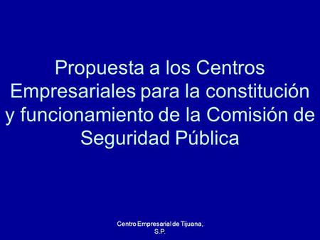 Centro Empresarial de Tijuana, S.P. Propuesta a los Centros Empresariales para la constitución y funcionamiento de la Comisión de Seguridad Pública.