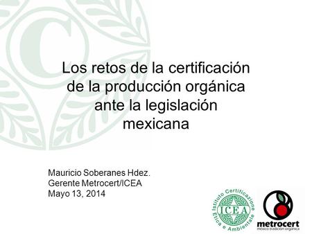 Los retos de la certificación de la producción orgánica ante la legislación mexicana Mauricio Soberanes Hdez. Gerente Metrocert/ICEA Mayo 13, 2014.