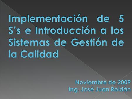 Implementación de 5 S’s e Introducción a los Sistemas de Gestión de la Calidad Noviembre de 2009 Ing. José Juan Roldán.