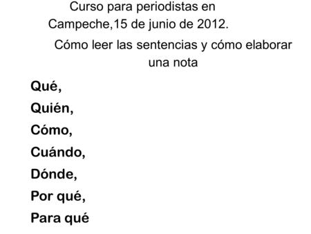 Qué, Quién, Cómo, Cuándo, Dónde, Por qué, Para qué Curso para periodistas en Campeche,15 de junio de 2012. Cómo leer las sentencias y cómo elaborar una.