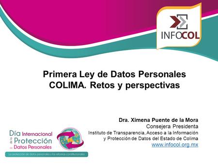 Primera Ley de Datos Personales COLIMA. Retos y perspectivas Dra. Ximena Puente de la Mora Consejera Presidenta Instituto de Transparencia, Acceso a la.