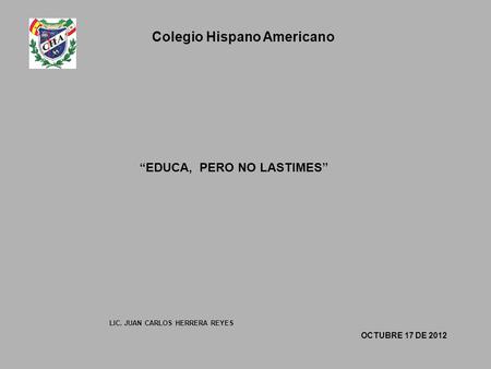 Colegio Hispano Americano “EDUCA, PERO NO LASTIMES” OCTUBRE 17 DE 2012 LIC. JUAN CARLOS HERRERA REYES.