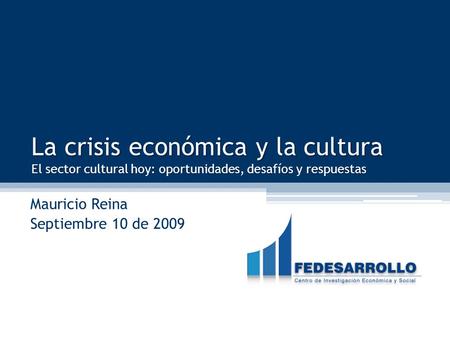 FEDESARROLLO La crisis económica y la cultura El sector cultural hoy: oportunidades, desafíos y respuestas Mauricio Reina Septiembre 10 de 2009.