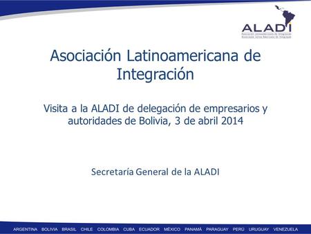 Asociación Latinoamericana de Integración Visita a la ALADI de delegación de empresarios y autoridades de Bolivia, 3 de abril 2014 Secretaría General de.
