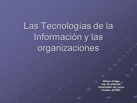 Las Tecnologías de la Información y las organizaciones Wilson Ortega Ing. de sistemas Universidad del Cauca Octubre de 2007.