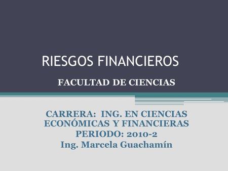 RIESGOS FINANCIEROS FACULTAD DE CIENCIAS CARRERA: ING. EN CIENCIAS ECONÓMICAS Y FINANCIERAS PERIODO: 2010-2 Ing. Marcela Guachamín.