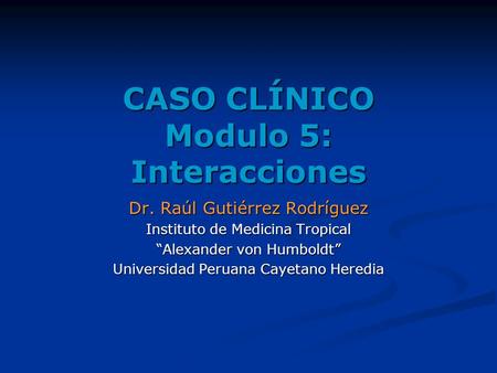 CASO CLÍNICO Modulo 5: Interacciones Dr. Raúl Gutiérrez Rodríguez Instituto de Medicina Tropical “Alexander von Humboldt” Universidad Peruana Cayetano.