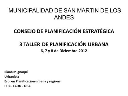 MUNICIPALIDAD DE SAN MARTIN DE LOS ANDES CONSEJO DE PLANIFICACIÓN ESTRATÉGICA 3 TALLER DE PLANIFICACIÓN URBANA 6, 7 y 8 de Diciembre 2012 Iliana Mignaqui.