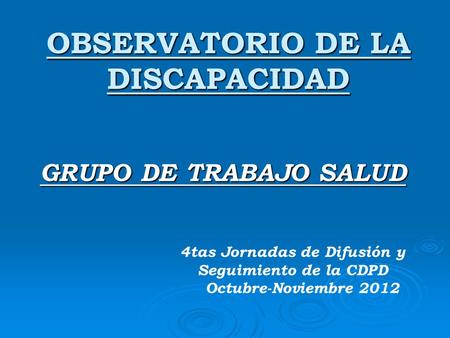 OBSERVATORIO DE LA DISCAPACIDAD GRUPO DE TRABAJO SALUD 4tas Jornadas de Difusión y Seguimiento de la CDPD Octubre-Noviembre 2012.