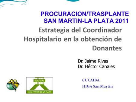 PROCURACION/TRASPLANTE SAN MARTIN-LA PLATA 2011 Estrategia del Coordinador Hospitalario en la obtención de Donantes CUCAIBA HIGA San Martín Dr. Jaime Rivas.