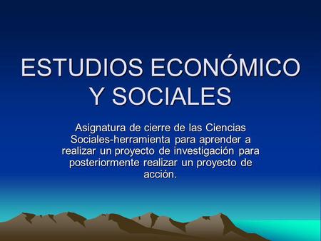 ESTUDIOS ECONÓMICO Y SOCIALES Asignatura de cierre de las Ciencias Sociales-herramienta para aprender a realizar un proyecto de investigación para posteriormente.