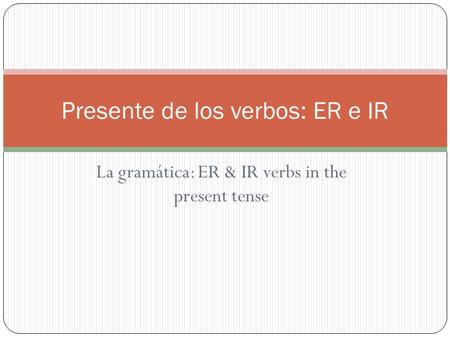 La gramática: ER & IR verbs in the present tense Presente de los verbos: ER e IR.