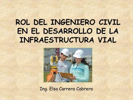 ROL DEL INGENIERO CIVIL EN EL DESARROLLO DE LA INFRAESTRUCTURA VIAL Ing. Elsa Carrera Cabrera.