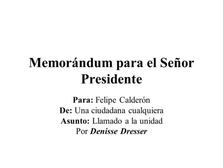 Memorándum para el Señor Presidente Para: Felipe Calderón De: Una ciudadana cualquiera Asunto: Llamado a la unidad Por Denisse Dresser.