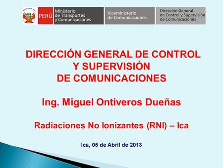 DIRECCIÓN GENERAL DE CONTROL Y SUPERVISIÓN DE COMUNICACIONES Ing. Miguel Ontiveros Dueñas Radiaciones No Ionizantes (RNI) – Ica Ica, 05 de Abril de 2013.