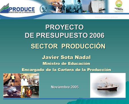 SECTOR PRODUCCIÓN Javier Sota Nadal Ministro de Educación Encargado de la Cartera de la Producción Noviembre 2005 PROYECTO DE PRESUPUESTO 2006 www.produce.gob.pe.