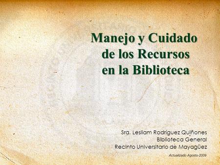 Manejo y Cuidado de los Recursos en la Biblioteca Sra. Lesliam Rodríguez Quiñones Biblioteca General Recinto Universitario de Mayagüez Actualizado Agosto-2009.