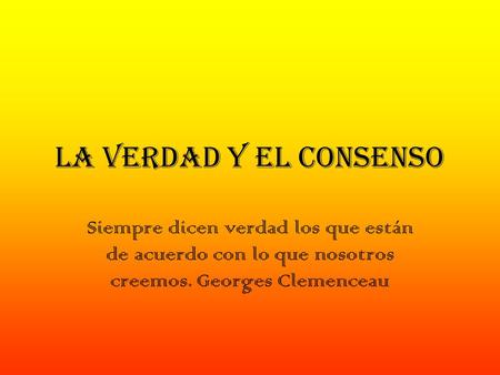 La verdad y el consenso Siempre dicen verdad los que están de acuerdo con lo que nosotros creemos. Georges Clemenceau.