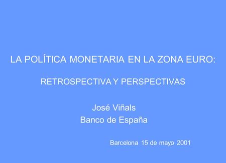 LA POLÍTICA MONETARIA EN LA ZONA EURO: RETROSPECTIVA Y PERSPECTIVAS José Viñals Banco de España Barcelona 15 de mayo 2001.