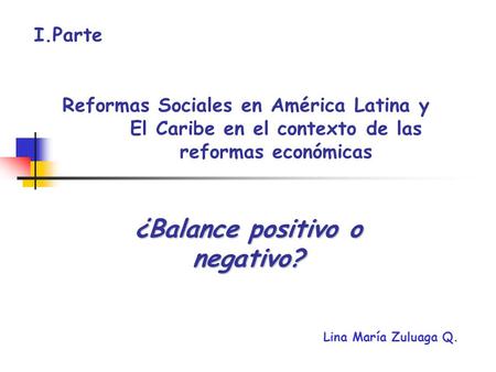 Reformas Sociales en América Latina y El Caribe en el contexto de las reformas económicas ¿Balance positivo o negativo? I.Parte Lina María Zuluaga Q.