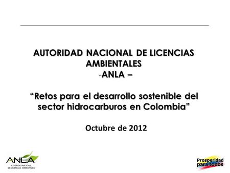 AUTORIDAD NACIONAL DE LICENCIAS AMBIENTALES - ANLA – “Retos para el desarrollo sostenible del sector hidrocarburos en Colombia” Octubre de 2012.