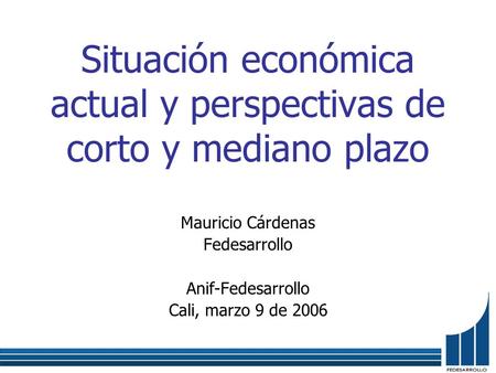 Situación económica actual y perspectivas de corto y mediano plazo Mauricio Cárdenas Fedesarrollo Anif-Fedesarrollo Cali, marzo 9 de 2006.