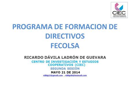 PROGRAMA DE FORMACION DE DIRECTIVOS FECOLSA RICARDO DÁVILA LADRÓN DE GUEVARA CENTRO DE INVESTIGACIÓN Y ESTUDIOS COOPERATIVOS (CIEC) SEGUNDA SESIÓN MAYO.