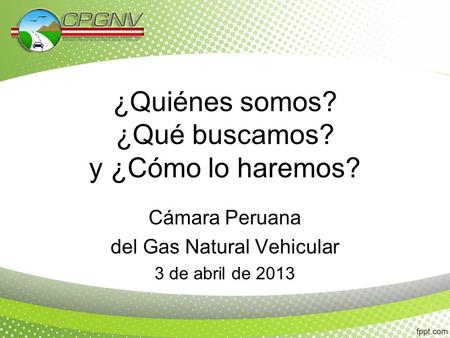 ¿Quiénes somos? ¿Qué buscamos? y ¿Cómo lo haremos? Cámara Peruana del Gas Natural Vehicular 3 de abril de 2013.
