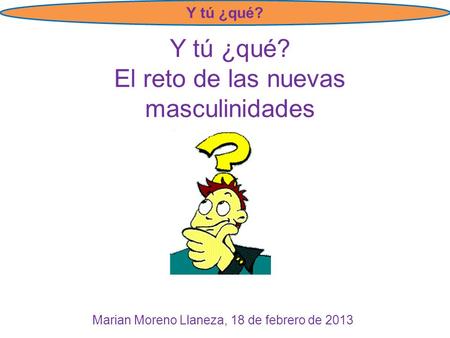 Y tú ¿qué? Y tú ¿qué? El reto de las nuevas masculinidades Marian Moreno Llaneza, 18 de febrero de 2013.