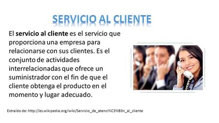 SERVICIO AL CLIENTE El servicio al cliente es el servicio que proporciona una empresa para relacionarse con sus clientes. Es el conjunto de actividades.