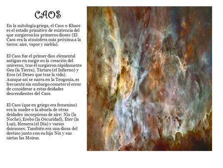 CAOS En la mitología griega, el Caos o Khaos es el estado primitivo de existencia del que surgieron los primeros dioses (El Caos era la atmósfera más próxima.