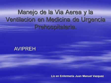 Manejo de la Via Aerea y la Ventilacion en Medicina de Urgencia Prehospitalaria. AVIPREH Lic en Enfermeria Juan Manuel Vazquez.
