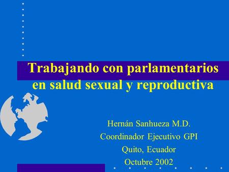 Trabajando con parlamentarios en salud sexual y reproductiva Hernán Sanhueza M.D. Coordinador Ejecutivo GPI Quito, Ecuador Octubre 2002.