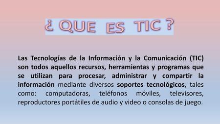 ¿ QUE ES TIC ?   Las Tecnologías de la Información y la Comunicación (TIC) son todos aquellos recursos, herramientas y programas que se utilizan para.