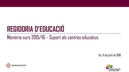 REGIDORIA D’EDUCACIÓ Memòria curs 2015/16 – Suport als centres educatius Vic, 11 de juliol de 2016.