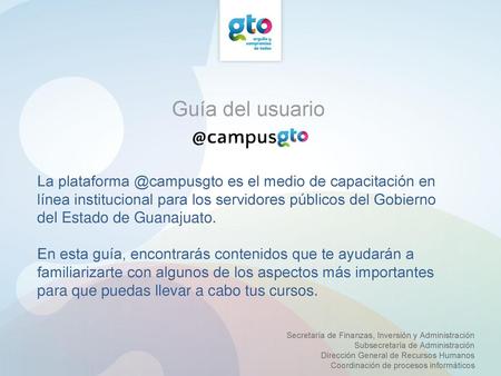 Guía del usuario La plataforma @campusgto es el medio de capacitación en línea institucional para los servidores públicos del Gobierno del Estado de Guanajuato.