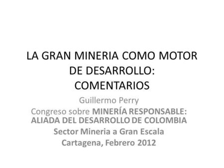 LA GRAN MINERIA COMO MOTOR DE DESARROLLO: COMENTARIOS Guillermo Perry Congreso sobre MINERÍA RESPONSABLE: ALIADA DEL DESARROLLO DE COLOMBIA Sector Mineria.