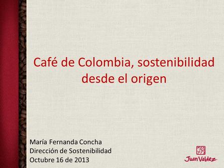 Café de Colombia, sostenibilidad desde el origen María Fernanda Concha Dirección de Sostenibilidad Octubre 16 de 2013.