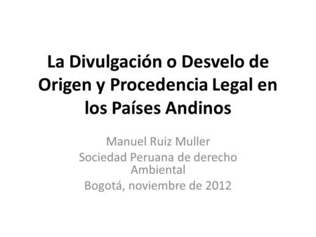 La Divulgación o Desvelo de Origen y Procedencia Legal en los Países Andinos Manuel Ruiz Muller Sociedad Peruana de derecho Ambiental Bogotá, noviembre.