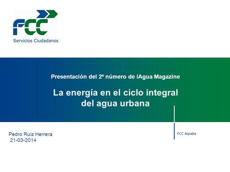 Pedro Ruiz Herrera 21-03-2014 Presentación del 2º número de iAgua Magazine La energía en el ciclo integral del agua urbana FCC Aqualia.