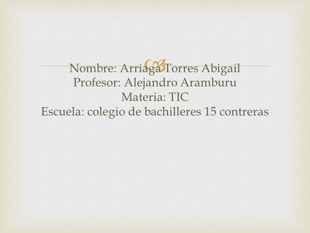  Nombre: Arriaga Torres Abigail Profesor: Alejandro Aramburu Materia: TIC Escuela: colegio de bachilleres 15 contreras.