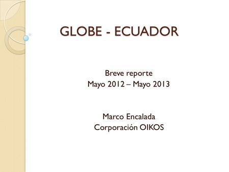 GLOBE - ECUADOR Breve reporte Mayo 2012 – Mayo 2013 Marco Encalada Corporación OIKOS.