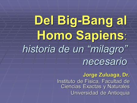 Del Big-Bang al Homo Sapiens : historia de un “milagro” necesario Jorge Zuluaga, Dr. Instituto de Física, Facultad de Ciencias Exactas y Naturales Universidad.